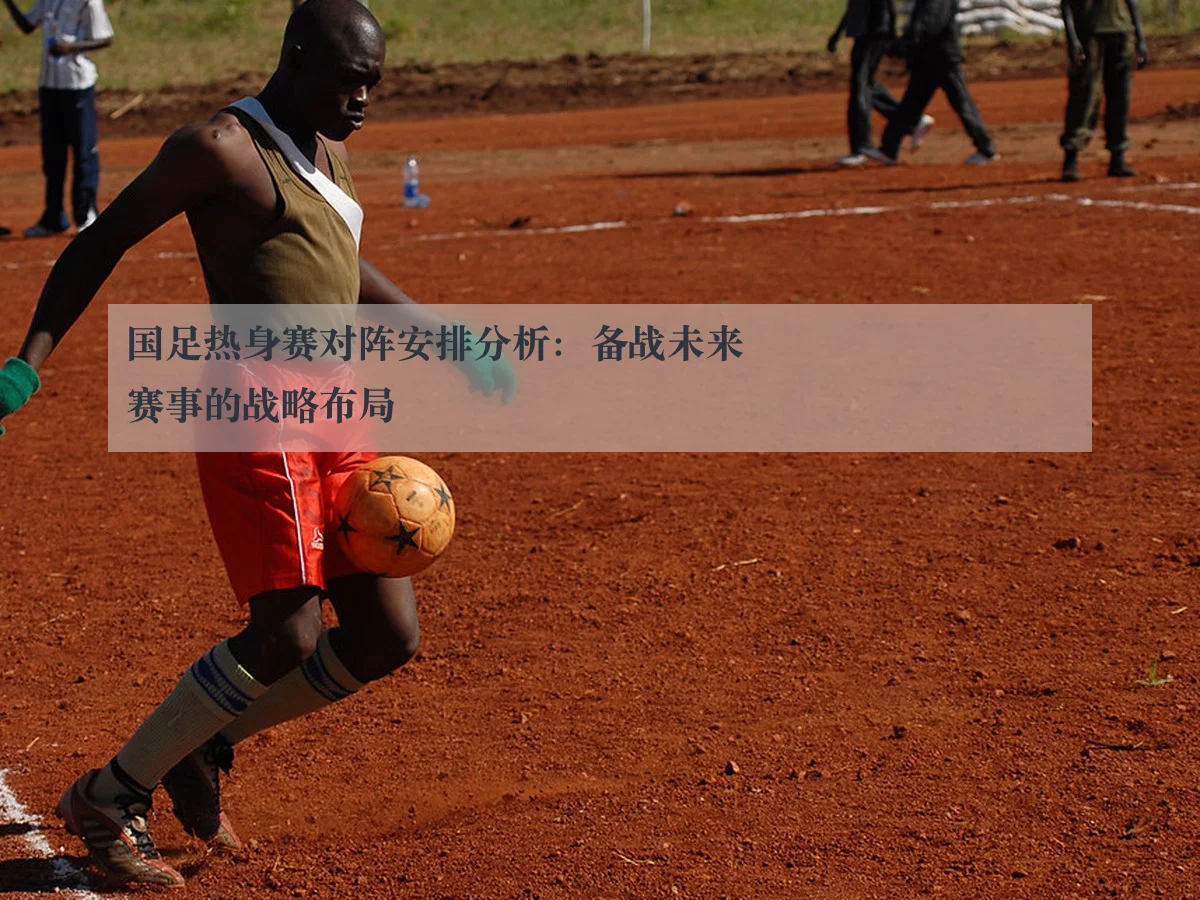国足热身赛对阵安排分析:备战未来赛事的战略布局